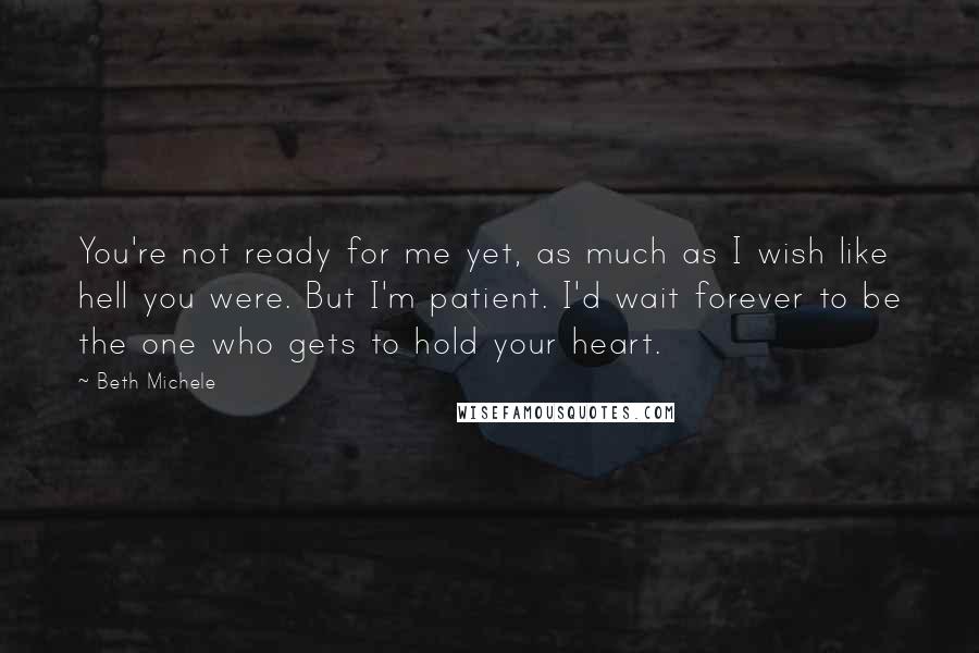 Beth Michele Quotes: You're not ready for me yet, as much as I wish like hell you were. But I'm patient. I'd wait forever to be the one who gets to hold your heart.