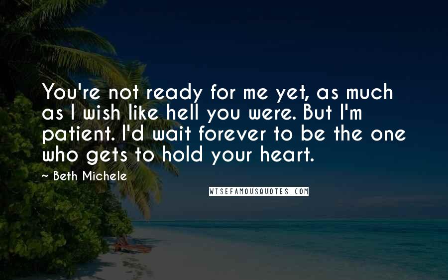 Beth Michele Quotes: You're not ready for me yet, as much as I wish like hell you were. But I'm patient. I'd wait forever to be the one who gets to hold your heart.