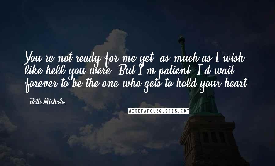 Beth Michele Quotes: You're not ready for me yet, as much as I wish like hell you were. But I'm patient. I'd wait forever to be the one who gets to hold your heart.