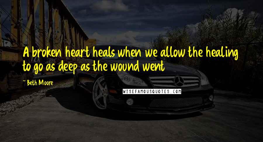 Beth Moore Quotes: A broken heart heals when we allow the healing to go as deep as the wound went