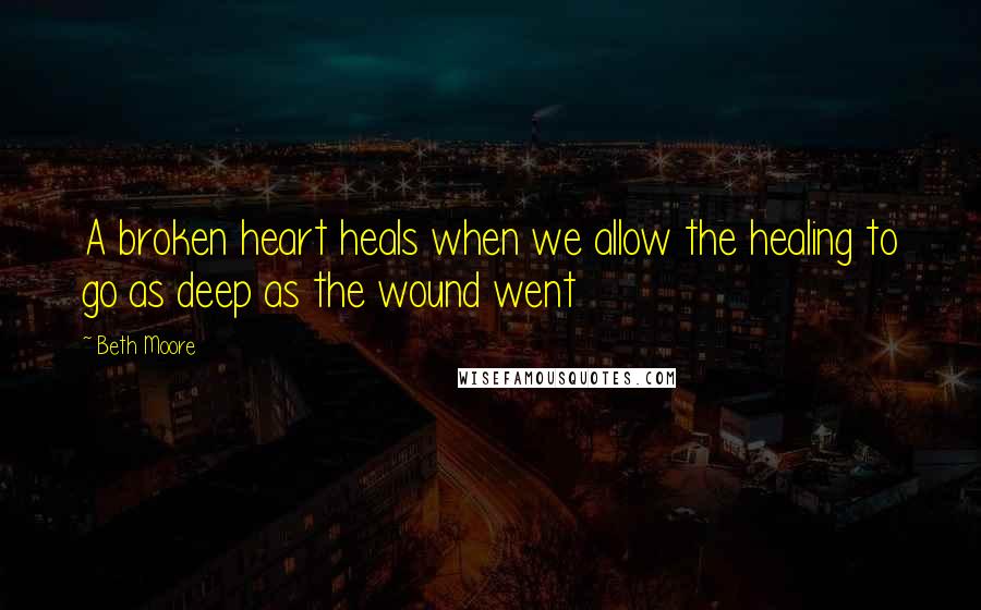 Beth Moore Quotes: A broken heart heals when we allow the healing to go as deep as the wound went