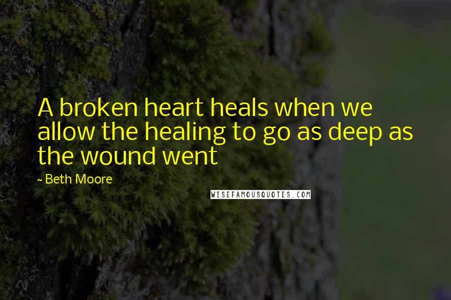 Beth Moore Quotes: A broken heart heals when we allow the healing to go as deep as the wound went