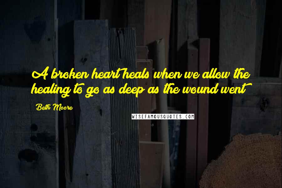 Beth Moore Quotes: A broken heart heals when we allow the healing to go as deep as the wound went