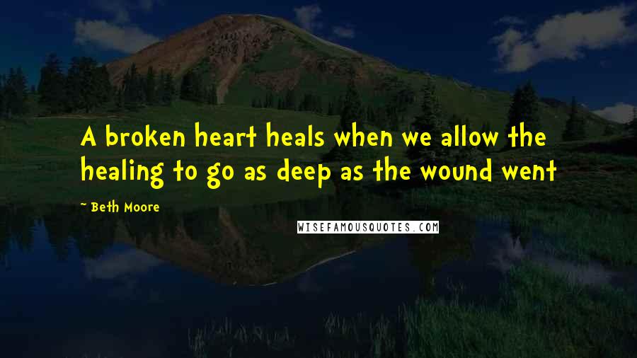 Beth Moore Quotes: A broken heart heals when we allow the healing to go as deep as the wound went