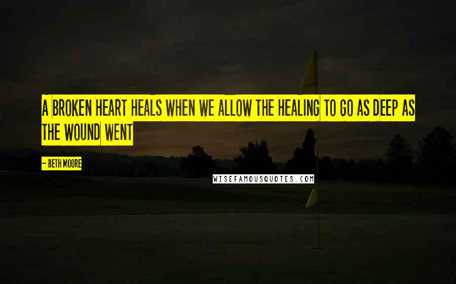 Beth Moore Quotes: A broken heart heals when we allow the healing to go as deep as the wound went