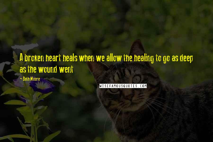 Beth Moore Quotes: A broken heart heals when we allow the healing to go as deep as the wound went