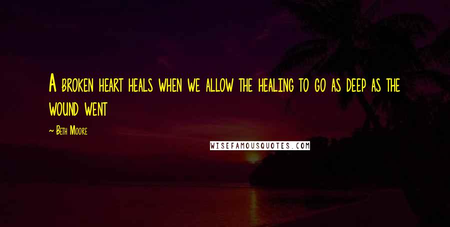 Beth Moore Quotes: A broken heart heals when we allow the healing to go as deep as the wound went