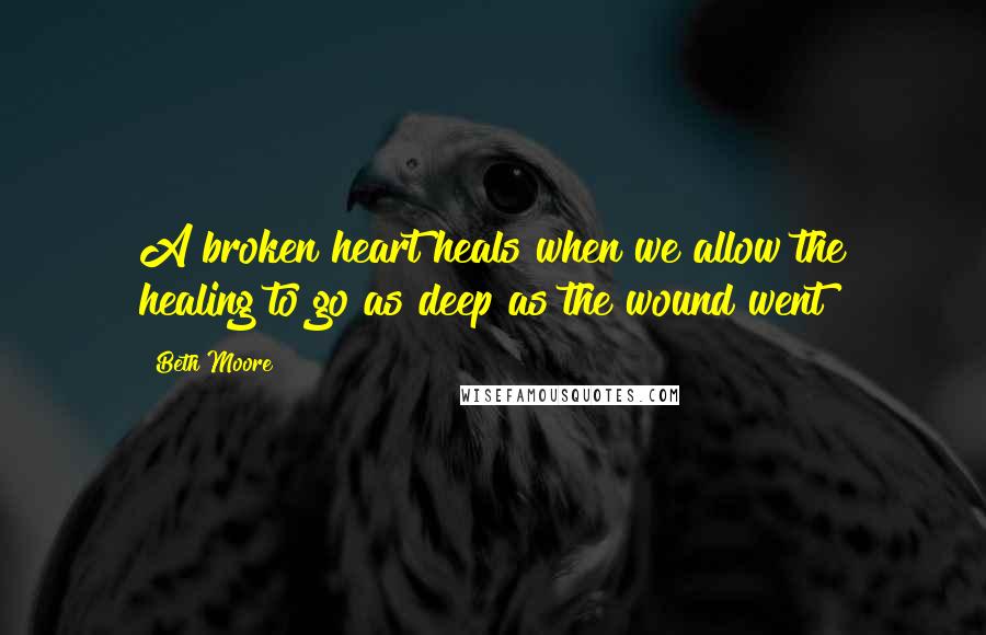 Beth Moore Quotes: A broken heart heals when we allow the healing to go as deep as the wound went