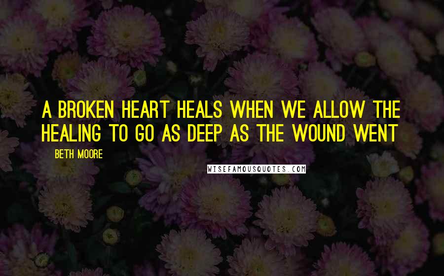 Beth Moore Quotes: A broken heart heals when we allow the healing to go as deep as the wound went