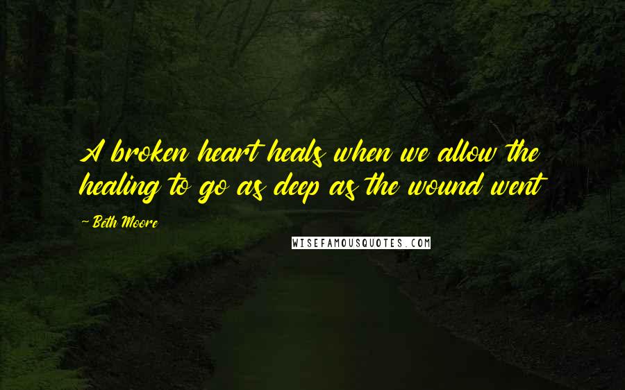 Beth Moore Quotes: A broken heart heals when we allow the healing to go as deep as the wound went