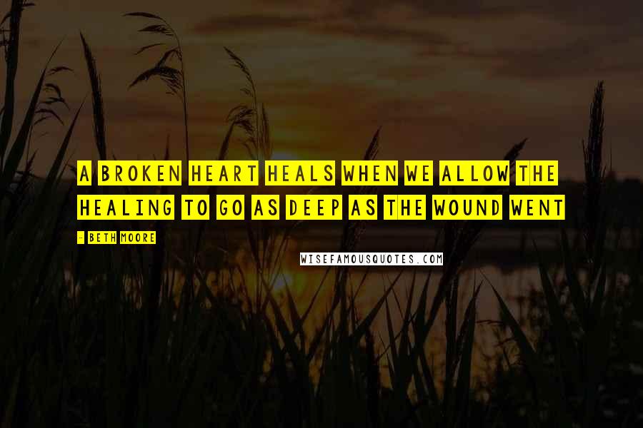 Beth Moore Quotes: A broken heart heals when we allow the healing to go as deep as the wound went