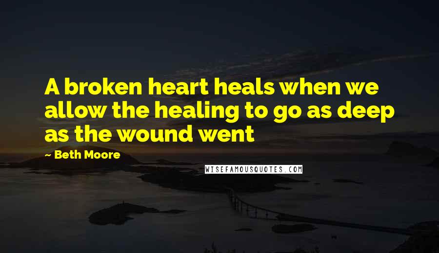 Beth Moore Quotes: A broken heart heals when we allow the healing to go as deep as the wound went