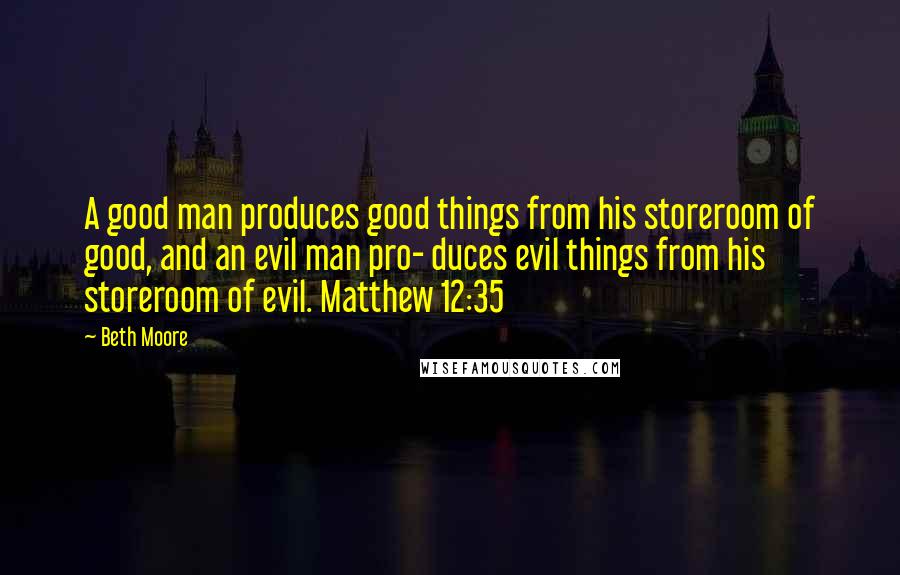 Beth Moore Quotes: A good man produces good things from his storeroom of good, and an evil man pro- duces evil things from his storeroom of evil. Matthew 12:35