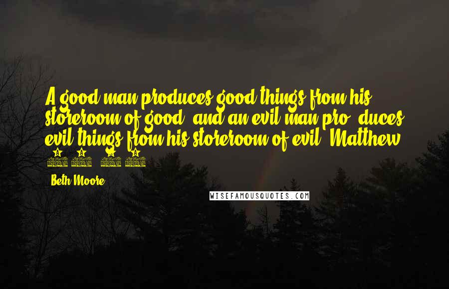 Beth Moore Quotes: A good man produces good things from his storeroom of good, and an evil man pro- duces evil things from his storeroom of evil. Matthew 12:35