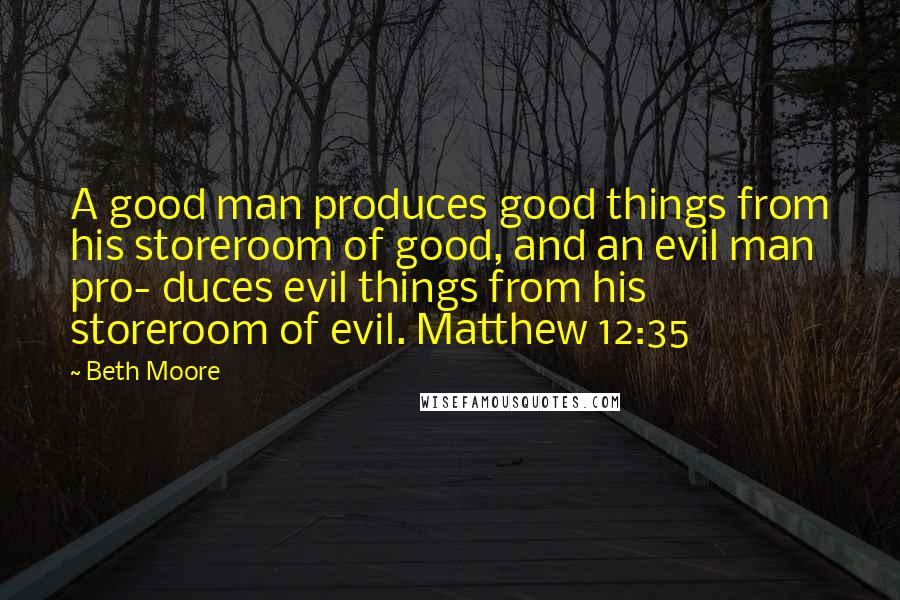 Beth Moore Quotes: A good man produces good things from his storeroom of good, and an evil man pro- duces evil things from his storeroom of evil. Matthew 12:35