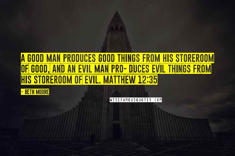 Beth Moore Quotes: A good man produces good things from his storeroom of good, and an evil man pro- duces evil things from his storeroom of evil. Matthew 12:35