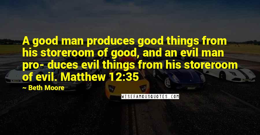 Beth Moore Quotes: A good man produces good things from his storeroom of good, and an evil man pro- duces evil things from his storeroom of evil. Matthew 12:35