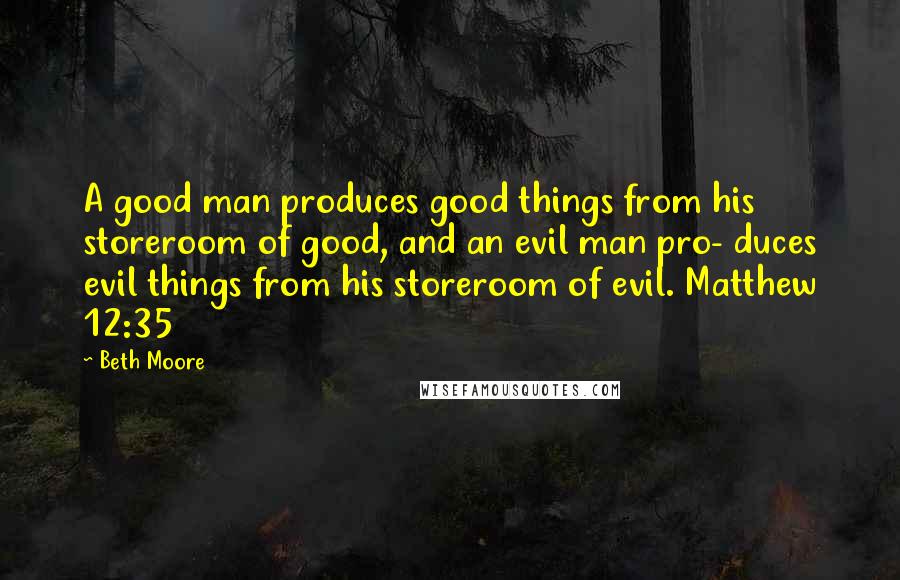 Beth Moore Quotes: A good man produces good things from his storeroom of good, and an evil man pro- duces evil things from his storeroom of evil. Matthew 12:35