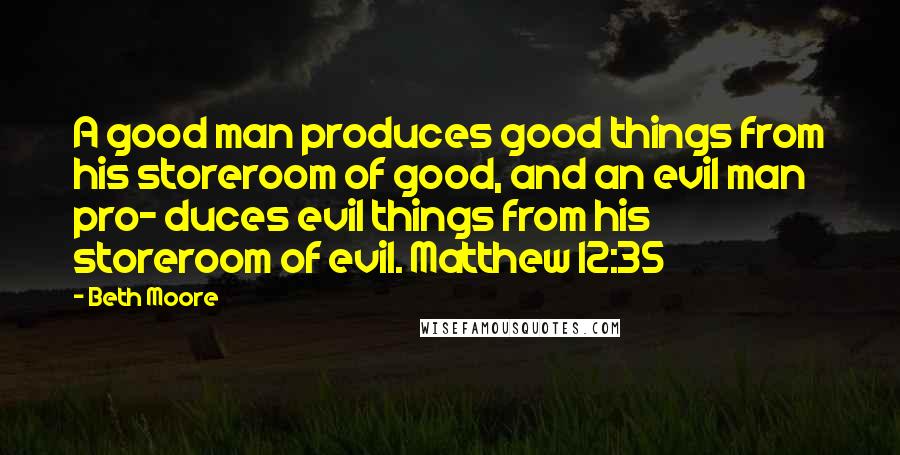 Beth Moore Quotes: A good man produces good things from his storeroom of good, and an evil man pro- duces evil things from his storeroom of evil. Matthew 12:35