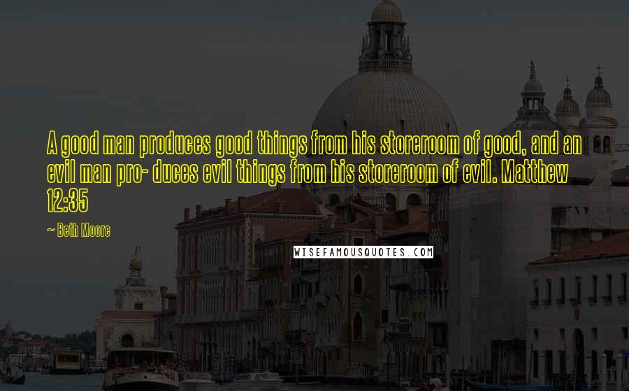 Beth Moore Quotes: A good man produces good things from his storeroom of good, and an evil man pro- duces evil things from his storeroom of evil. Matthew 12:35