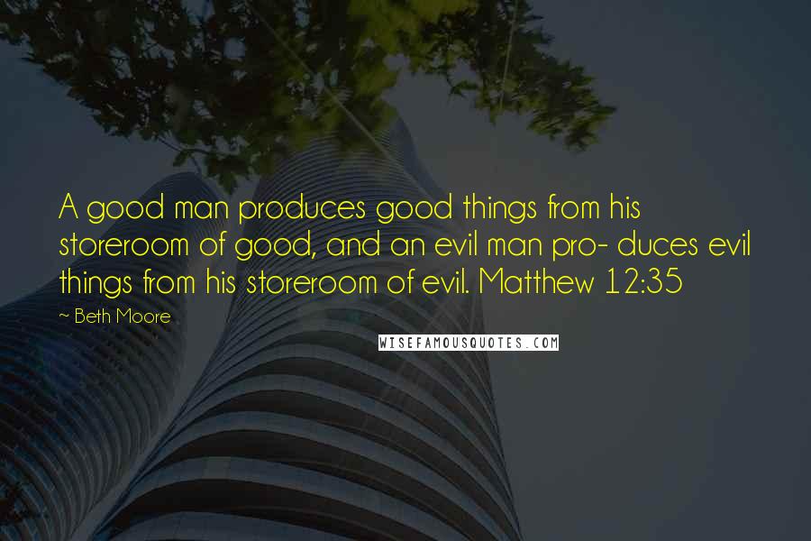 Beth Moore Quotes: A good man produces good things from his storeroom of good, and an evil man pro- duces evil things from his storeroom of evil. Matthew 12:35