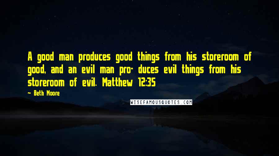 Beth Moore Quotes: A good man produces good things from his storeroom of good, and an evil man pro- duces evil things from his storeroom of evil. Matthew 12:35