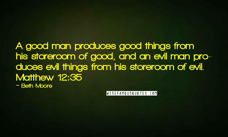 Beth Moore Quotes: A good man produces good things from his storeroom of good, and an evil man pro- duces evil things from his storeroom of evil. Matthew 12:35