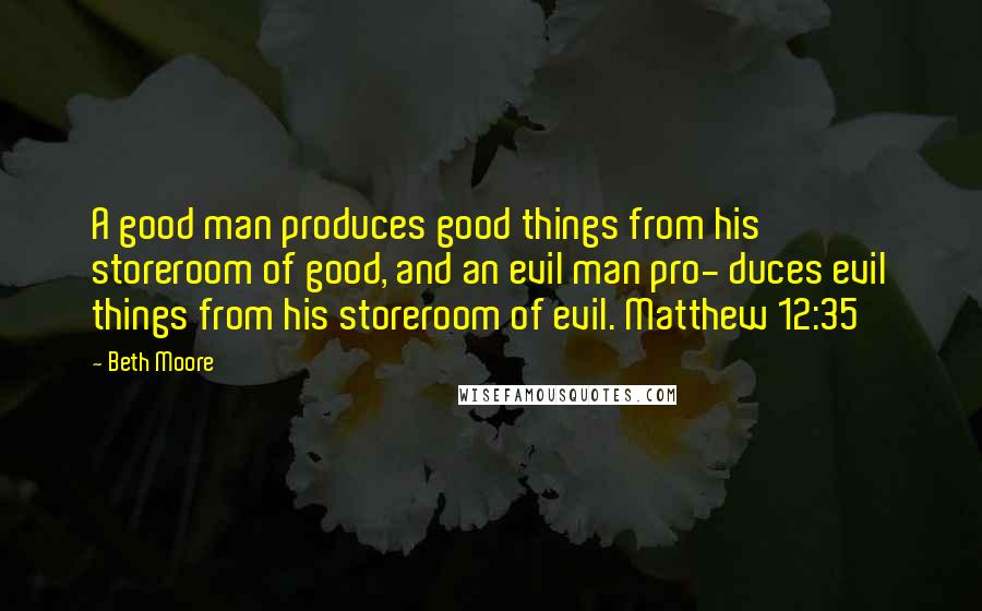 Beth Moore Quotes: A good man produces good things from his storeroom of good, and an evil man pro- duces evil things from his storeroom of evil. Matthew 12:35