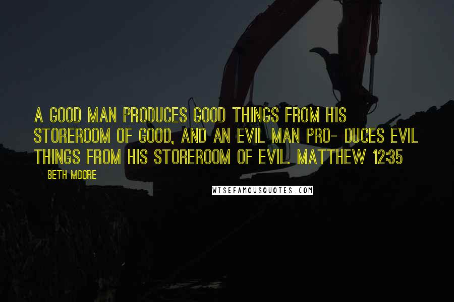 Beth Moore Quotes: A good man produces good things from his storeroom of good, and an evil man pro- duces evil things from his storeroom of evil. Matthew 12:35