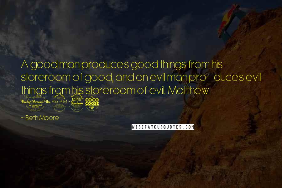 Beth Moore Quotes: A good man produces good things from his storeroom of good, and an evil man pro- duces evil things from his storeroom of evil. Matthew 12:35