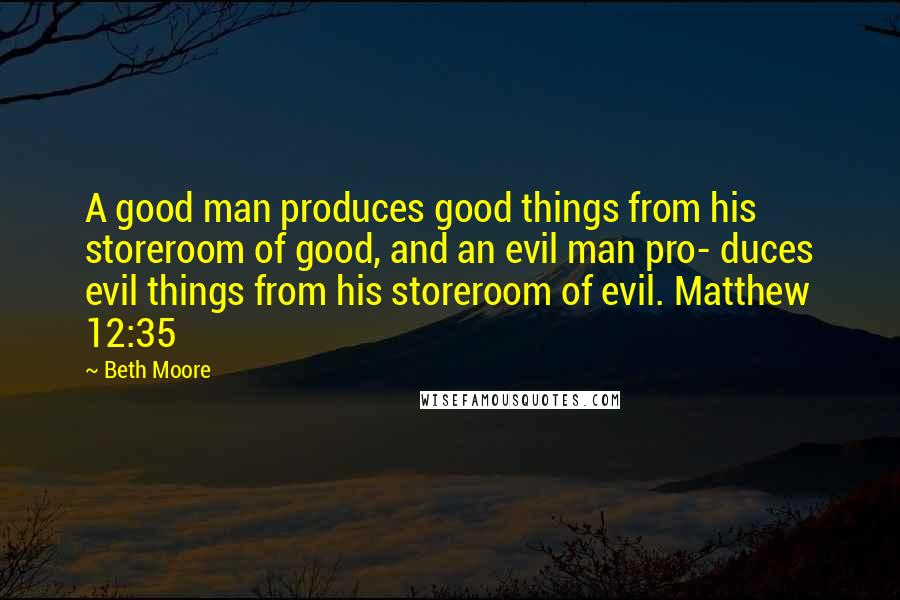 Beth Moore Quotes: A good man produces good things from his storeroom of good, and an evil man pro- duces evil things from his storeroom of evil. Matthew 12:35