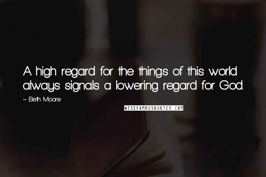 Beth Moore Quotes: A high regard for the things of this world always signals a lowering regard for God.