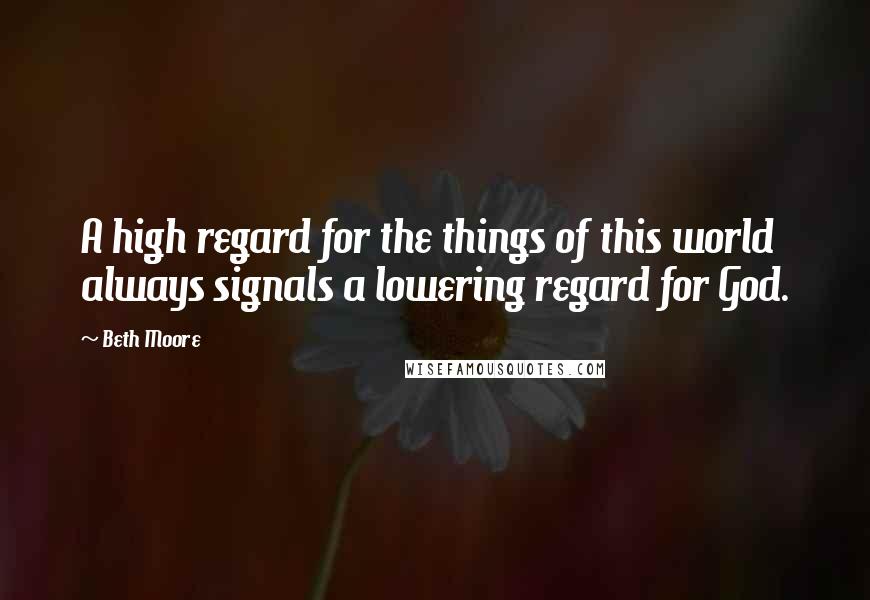 Beth Moore Quotes: A high regard for the things of this world always signals a lowering regard for God.