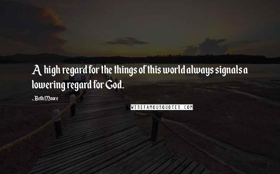 Beth Moore Quotes: A high regard for the things of this world always signals a lowering regard for God.