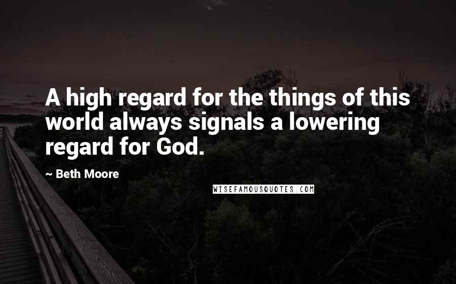 Beth Moore Quotes: A high regard for the things of this world always signals a lowering regard for God.