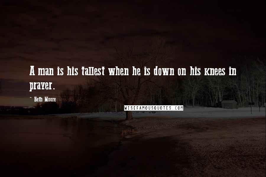 Beth Moore Quotes: A man is his tallest when he is down on his knees in prayer.