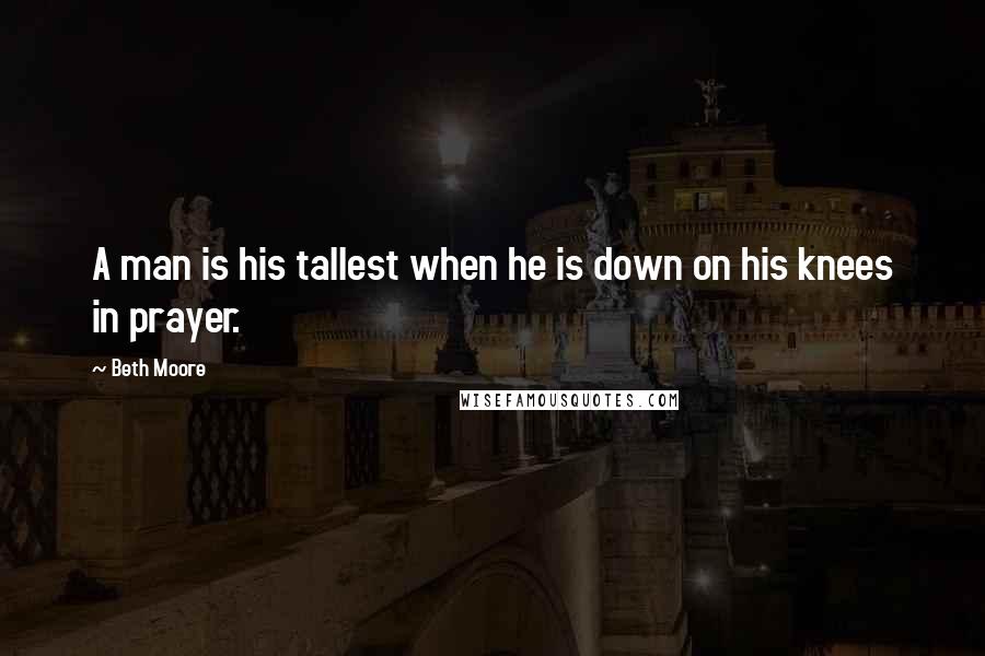 Beth Moore Quotes: A man is his tallest when he is down on his knees in prayer.