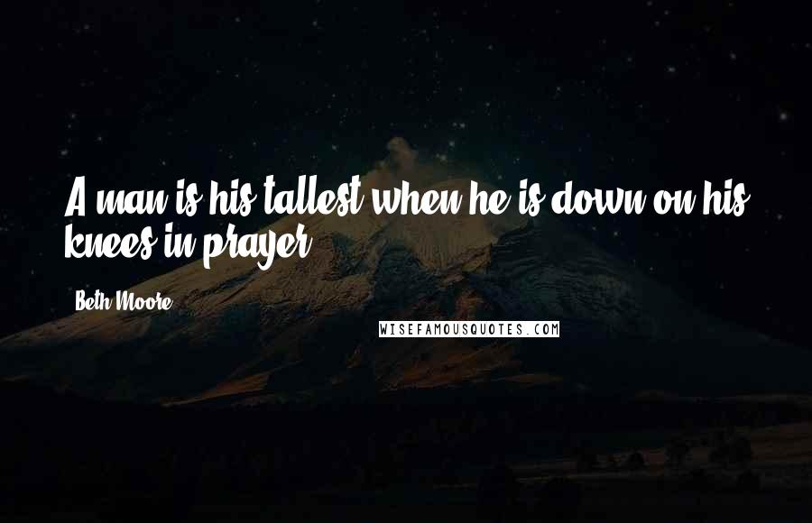 Beth Moore Quotes: A man is his tallest when he is down on his knees in prayer.