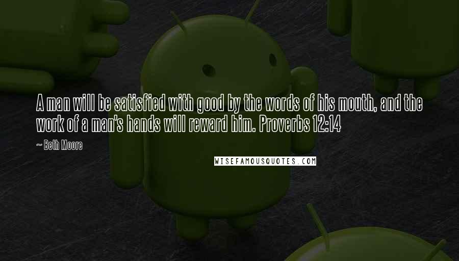 Beth Moore Quotes: A man will be satisfied with good by the words of his mouth, and the work of a man's hands will reward him. Proverbs 12:14