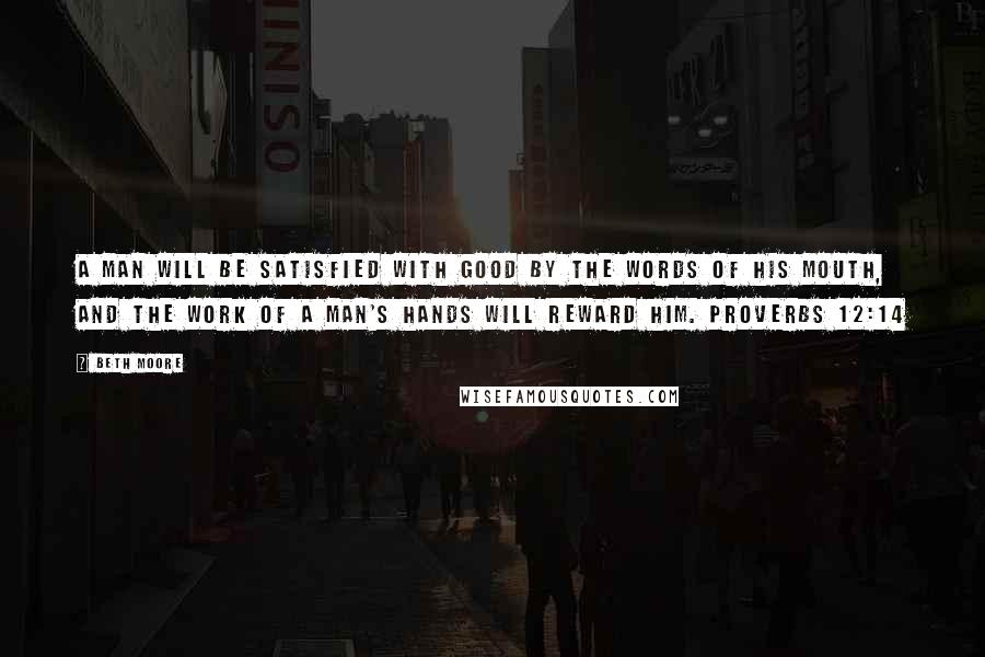 Beth Moore Quotes: A man will be satisfied with good by the words of his mouth, and the work of a man's hands will reward him. Proverbs 12:14