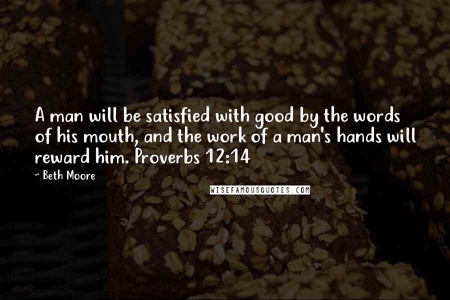 Beth Moore Quotes: A man will be satisfied with good by the words of his mouth, and the work of a man's hands will reward him. Proverbs 12:14