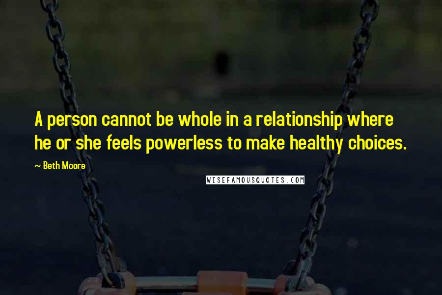 Beth Moore Quotes: A person cannot be whole in a relationship where he or she feels powerless to make healthy choices.