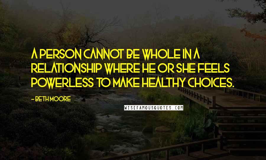 Beth Moore Quotes: A person cannot be whole in a relationship where he or she feels powerless to make healthy choices.