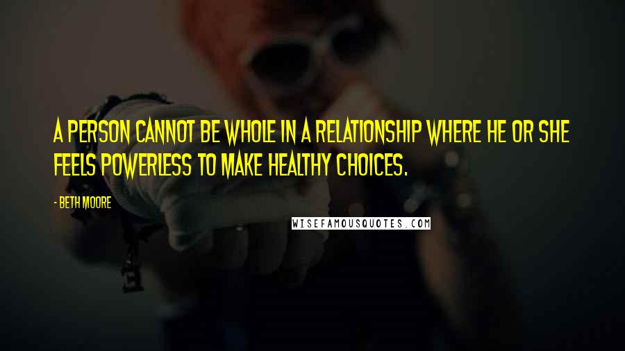 Beth Moore Quotes: A person cannot be whole in a relationship where he or she feels powerless to make healthy choices.