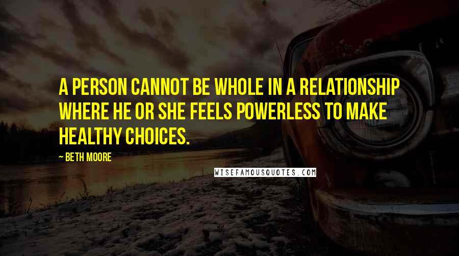 Beth Moore Quotes: A person cannot be whole in a relationship where he or she feels powerless to make healthy choices.