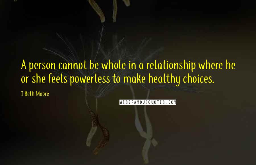 Beth Moore Quotes: A person cannot be whole in a relationship where he or she feels powerless to make healthy choices.