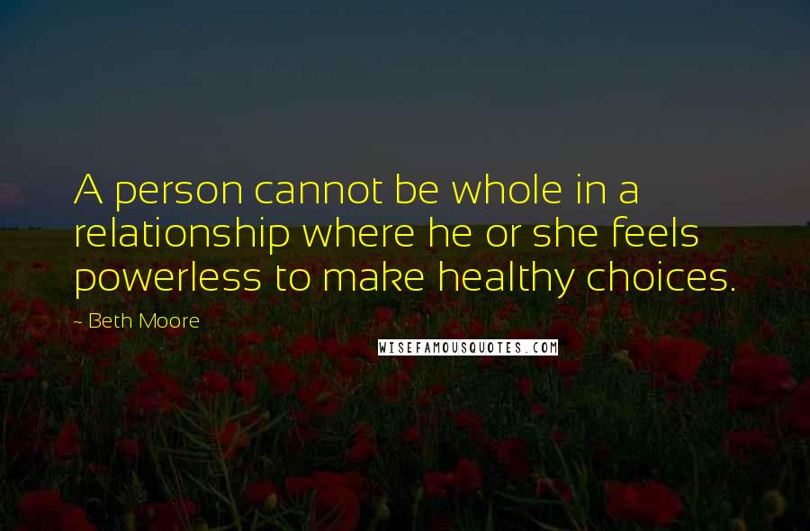 Beth Moore Quotes: A person cannot be whole in a relationship where he or she feels powerless to make healthy choices.