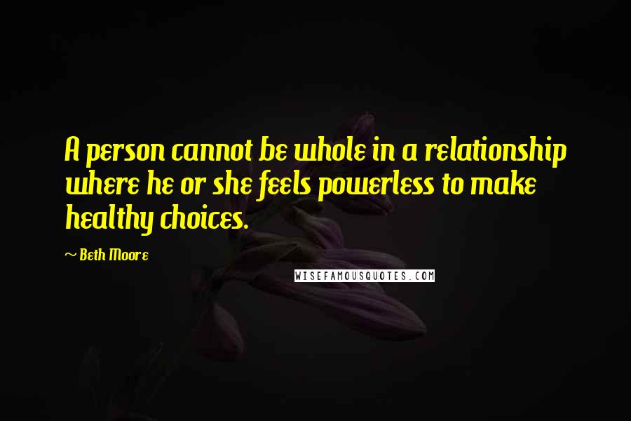 Beth Moore Quotes: A person cannot be whole in a relationship where he or she feels powerless to make healthy choices.