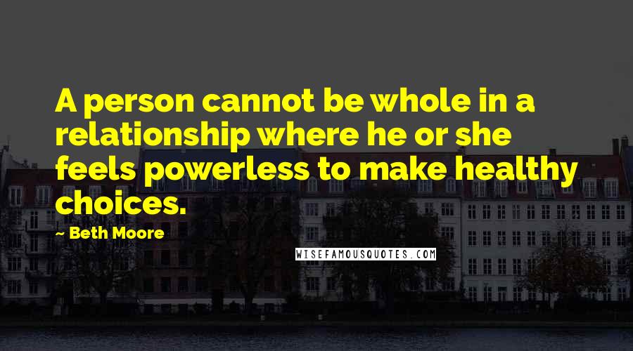 Beth Moore Quotes: A person cannot be whole in a relationship where he or she feels powerless to make healthy choices.