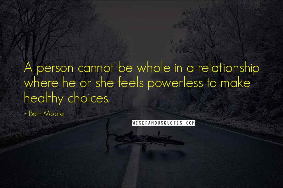 Beth Moore Quotes: A person cannot be whole in a relationship where he or she feels powerless to make healthy choices.